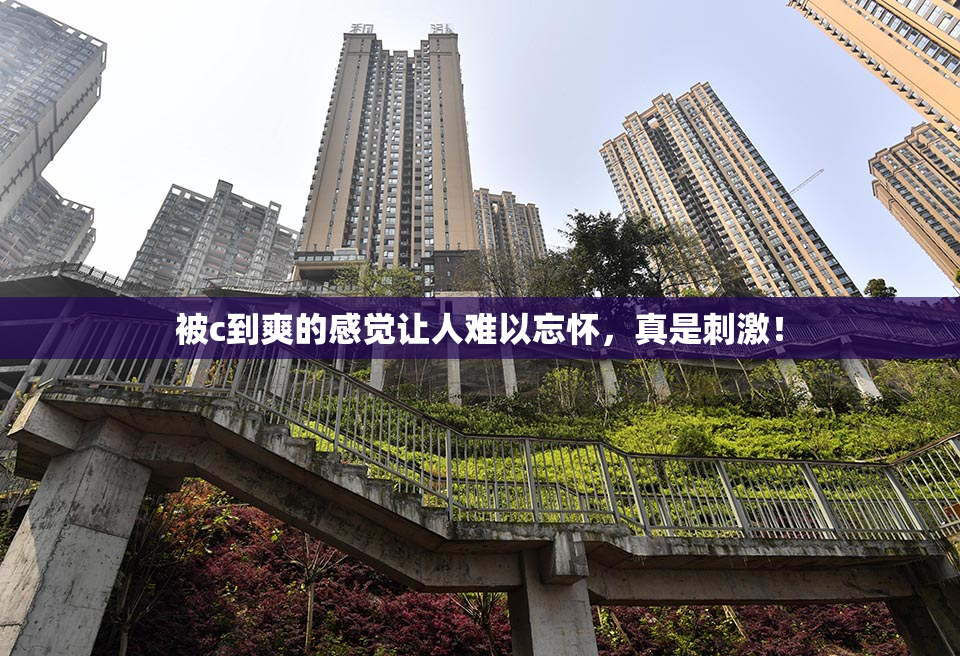被c到爽的感觉让人难以忘怀，真是刺激！