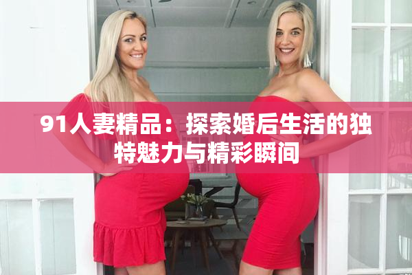91人妻精品：探索婚后生活的独特魅力与精彩瞬间