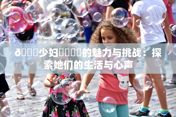 🔞少妇❌‌❌‌的魅力与挑战：探索她们的生活与心声