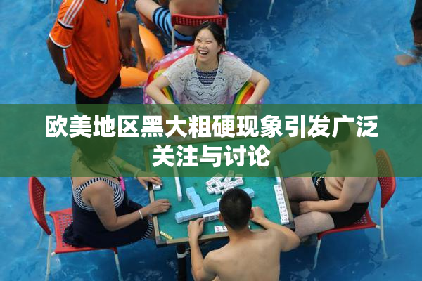 欧美地区黑大粗硬现象引发广泛关注与讨论