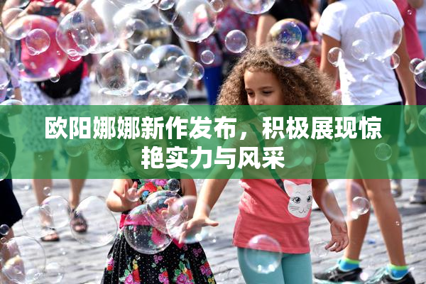 欧阳娜娜新作发布，积极展现惊艳实力与风采