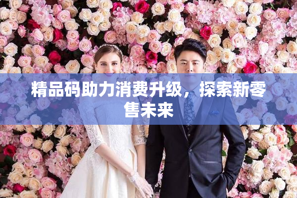精品码助力消费升级，探索新零售未来