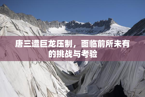 唐三遭巨龙压制，面临前所未有的挑战与考验