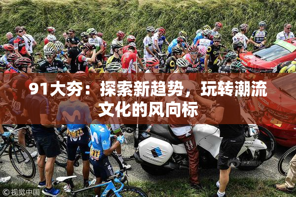 91大夯：探索新趋势，玩转潮流文化的风向标