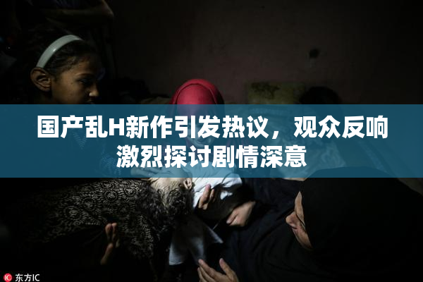 国产乱H新作引发热议，观众反响激烈探讨剧情深意