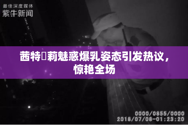 茜特菈莉魅惑爆乳姿态引发热议，惊艳全场