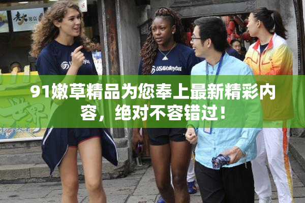 91嫩草精品为您奉上最新精彩内容，绝对不容错过！