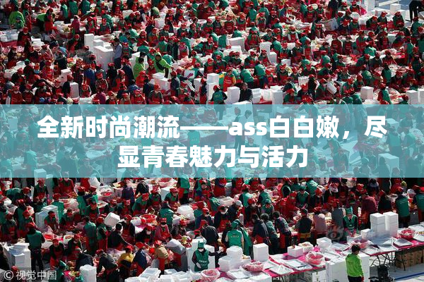 全新时尚潮流——ass白白嫩，尽显青春魅力与活力
