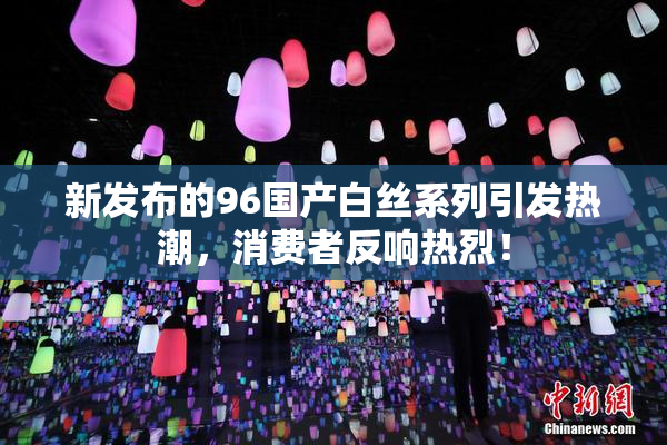 新发布的96国产白丝系列引发热潮，消费者反响热烈！