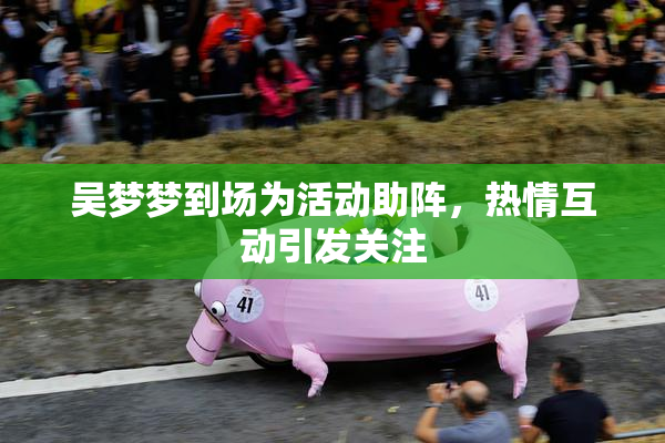 吴梦梦到场为活动助阵，热情互动引发关注