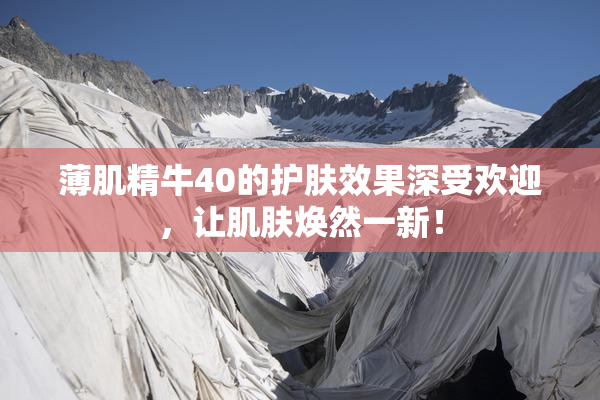 薄肌精牛40的护肤效果深受欢迎，让肌肤焕然一新！