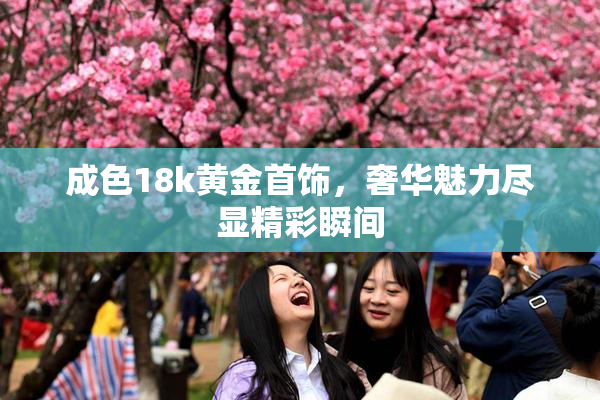 成色18k黄金首饰，奢华魅力尽显精彩瞬间