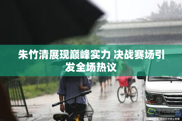 朱竹清展现巅峰实力 决战赛场引发全场热议
