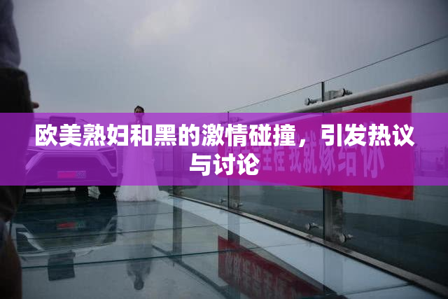 欧美熟妇和黑的激情碰撞，引发热议与讨论