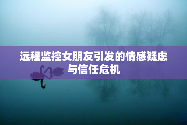 远程监控女朋友引发的情感疑虑与信任危机