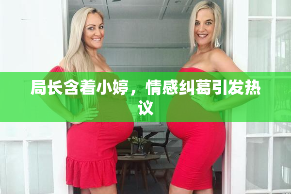局长含着小婷，情感纠葛引发热议