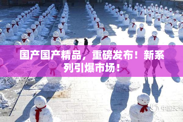 国产国产精品，重磅发布！新系列引爆市场！