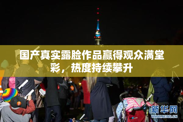 国产真实露脸作品赢得观众满堂彩，热度持续攀升