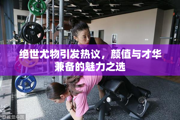 绝世尤物引发热议，颜值与才华兼备的魅力之选