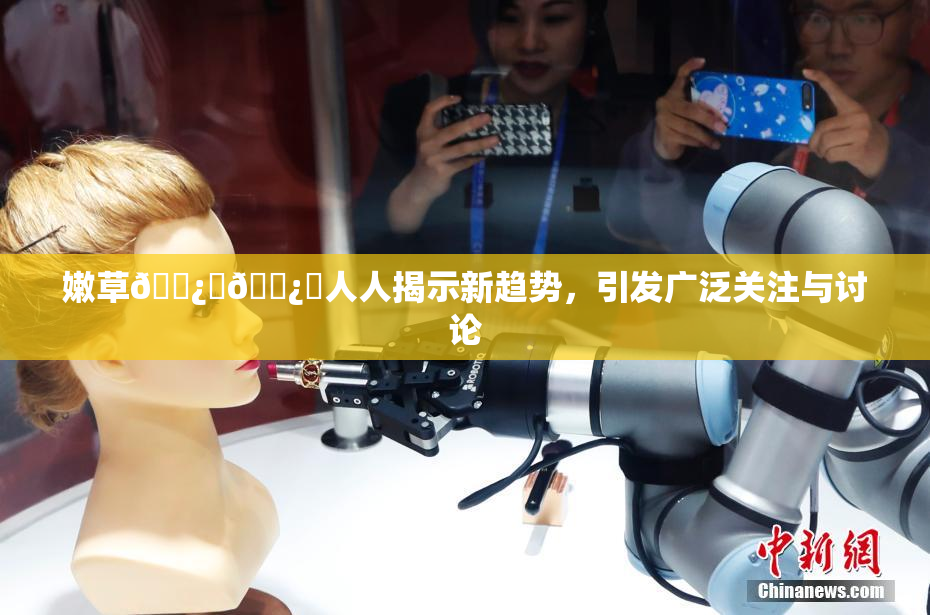 嫩草🌿‌🌿‌人人揭示新趋势，引发广泛关注与讨论