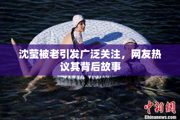 沈莹被老引发广泛关注，网友热议其背后故事