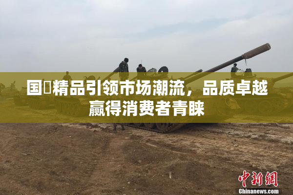 国產精品引领市场潮流，品质卓越赢得消费者青睐