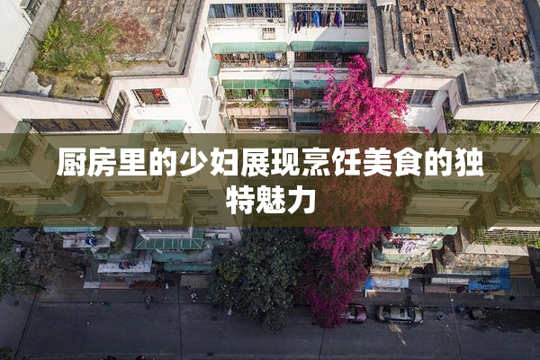 厨房里的少妇展现烹饪美食的独特魅力