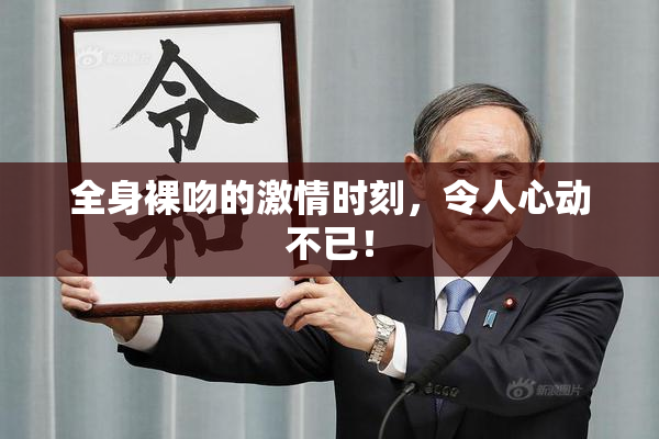 全身裸吻的激情时刻，令人心动不已！