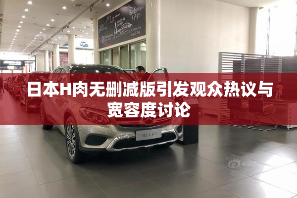日本H肉无删减版引发观众热议与宽容度讨论