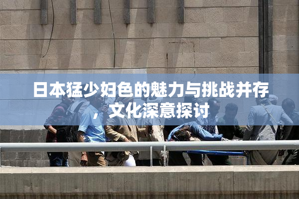 日本猛少妇色的魅力与挑战并存，文化深意探讨