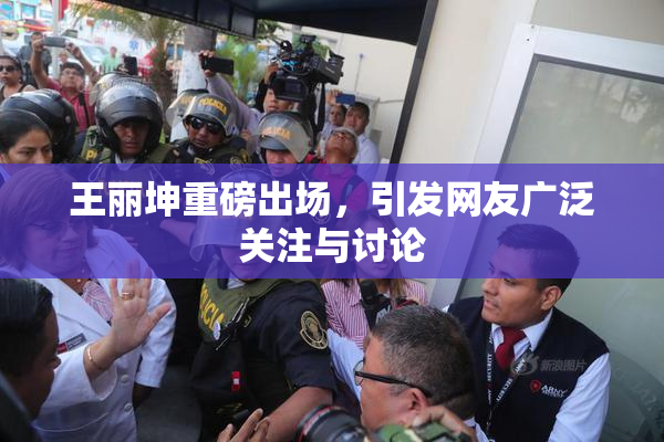 王丽坤重磅出场，引发网友广泛关注与讨论