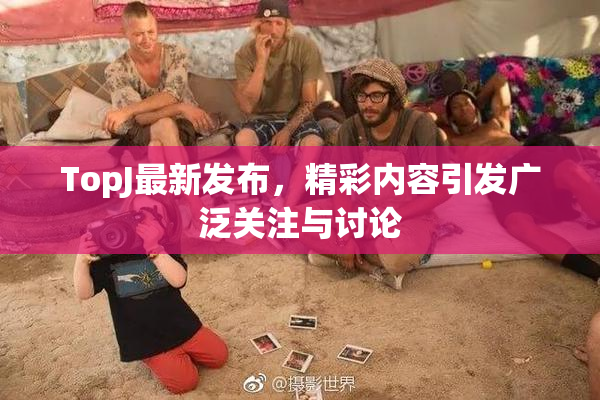 TopJ最新发布，精彩内容引发广泛关注与讨论