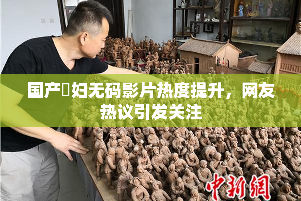 国产婬妇无码影片热度提升，网友热议引发关注