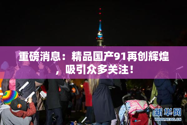 重磅消息：精品国产91再创辉煌，吸引众多关注！