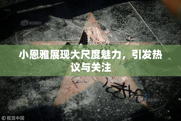 小恩雅展现大尺度魅力，引发热议与关注