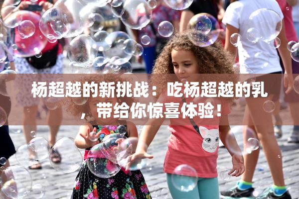 杨超越的新挑战：吃杨超越的乳，带给你惊喜体验！