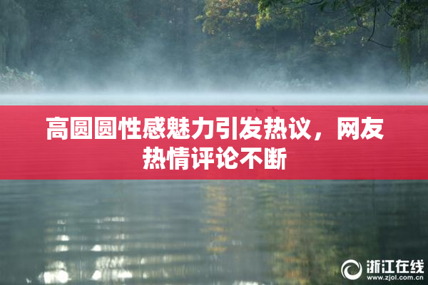 高圆圆性感魅力引发热议，网友热情评论不断