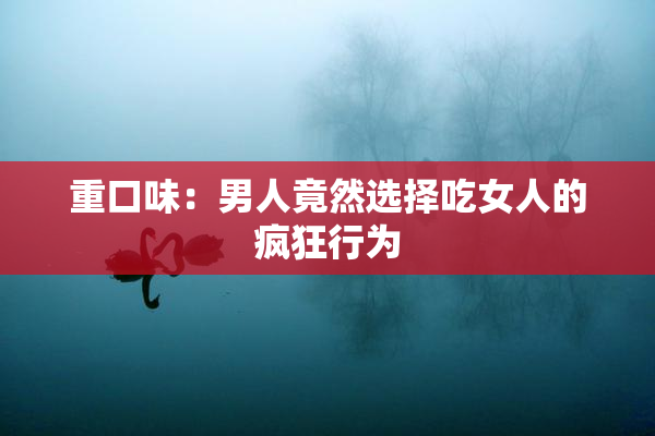 重口味：男人竟然选择吃女人的疯狂行为