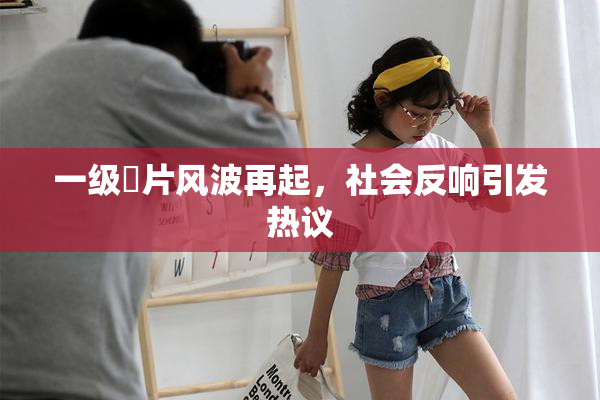 一级婬片风波再起，社会反响引发热议