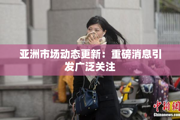 亚洲市场动态更新：重磅消息引发广泛关注