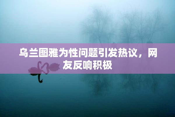 乌兰图雅为性问题引发热议，网友反响积极