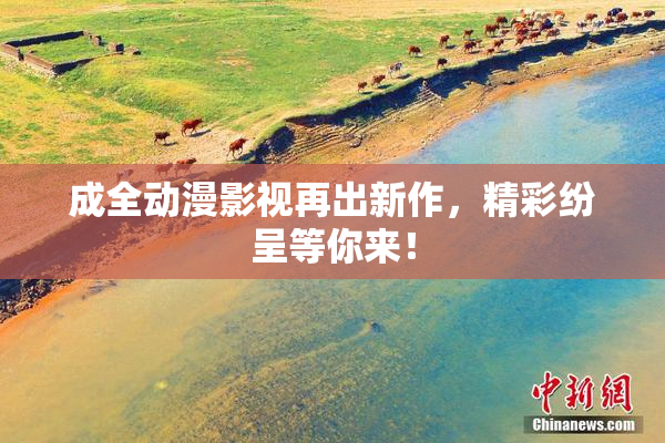成全动漫影视再出新作，精彩纷呈等你来！