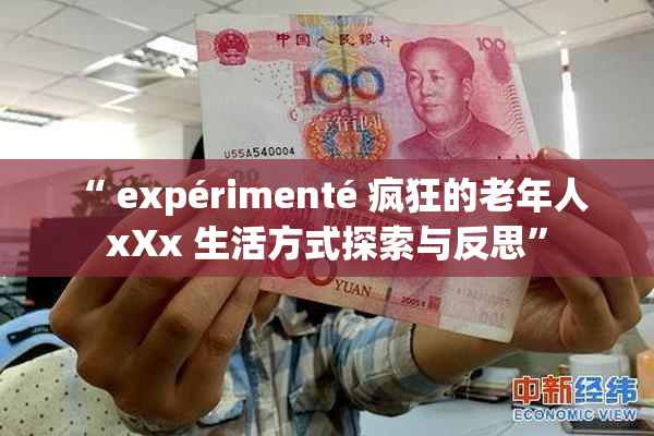 “ expérimenté 疯狂的老年人 xXx 生活方式探索与反思”