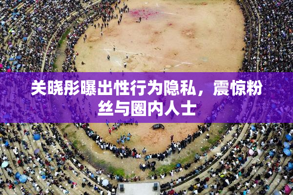 关晓彤曝出性行为隐私，震惊粉丝与圈内人士