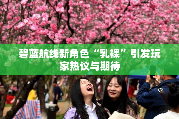 碧蓝航线新角色“乳裸”引发玩家热议与期待