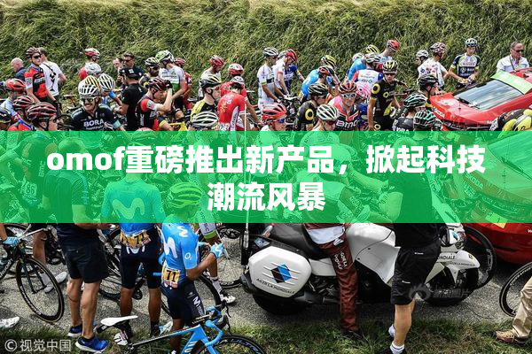 omof重磅推出新产品，掀起科技潮流风暴