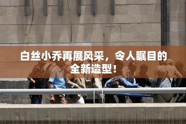 白丝小乔再展风采，令人瞩目的全新造型！
