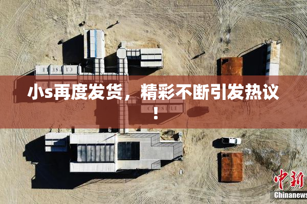 小s再度发货，精彩不断引发热议！