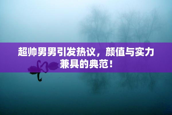 超帅男男引发热议，颜值与实力兼具的典范！