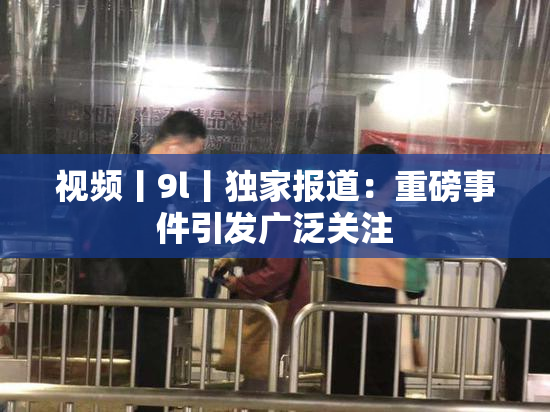 视频丨9l丨独家报道：重磅事件引发广泛关注